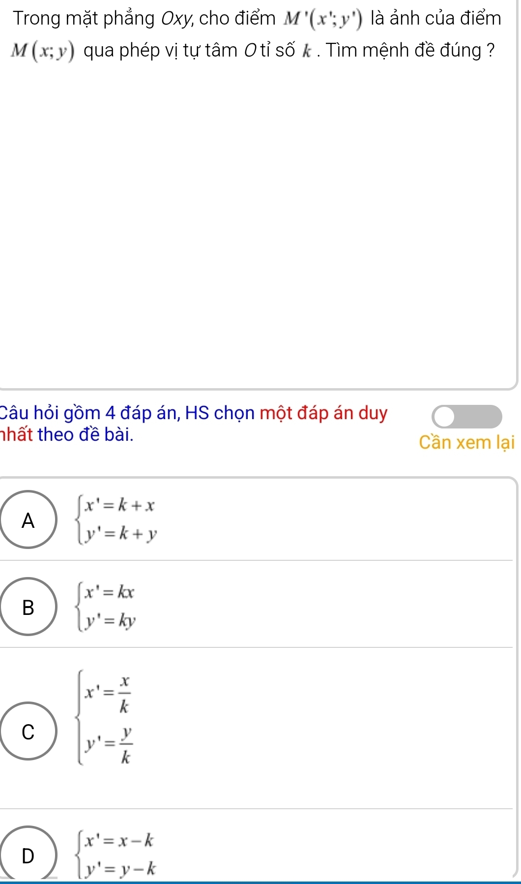 Trong mặt phẳng Oxy, cho điểm M'(x';y') là ảnh của điểm
M(x;y) qua phép vị tự tâm 0 tỉ số k. Tìm mệnh đề đúng ?
Câu hỏi gồm 4 đáp án, HS chọn một đáp án duy
nhất theo đề bài.
Cần xem lại
A beginarrayl x'=k+x y'=k+yendarray.
B beginarrayl x'=kx y'=kyendarray.
C beginarrayl x'= x/k  y'= y/k endarray.
D beginarrayl x'=x-k y'=y-kendarray.