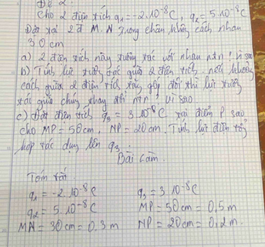 de a 
cho d diàn dich q_1=-2.10^(-8)C, q_2=5* 10^(-8)C
Dán yài zú M. NZong ehóu hlāng eacs nha
30 cm
a) 2 dān sich nág shuāng yāé wó ahou nǎn? lis 
() Tús lu x bàì guān a diǎn rch hel lloos 
cac guān dhin riú xāg gāg dǎ xhì Qu xān 
sáu giāo chun zhag ǎì nàn? uì sao 
() da diǎn srid q_3=3.10^(-8)C xai dién p sao 
cho MP=50cm, NP=20cm Tuis lui diàn yó 
hhop yáo dug pén 93 
Dāi cam. 
Tom fai
q_1=-2.10^(-8)e 9_3=310^(-8)C
q_2=5* 10^(-8)C MP=50cm=0.5m
MN=30cm=0.3m NP=20cm=0.2m.