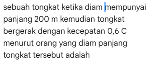 sebuah tongkat ketika diam mempunyai 
panjang 200 m kemudian tongkat 
bergerak dengan kecepatan 0, 6 C 
menurut orang yang diam panjang 
tongkat tersebut adalah