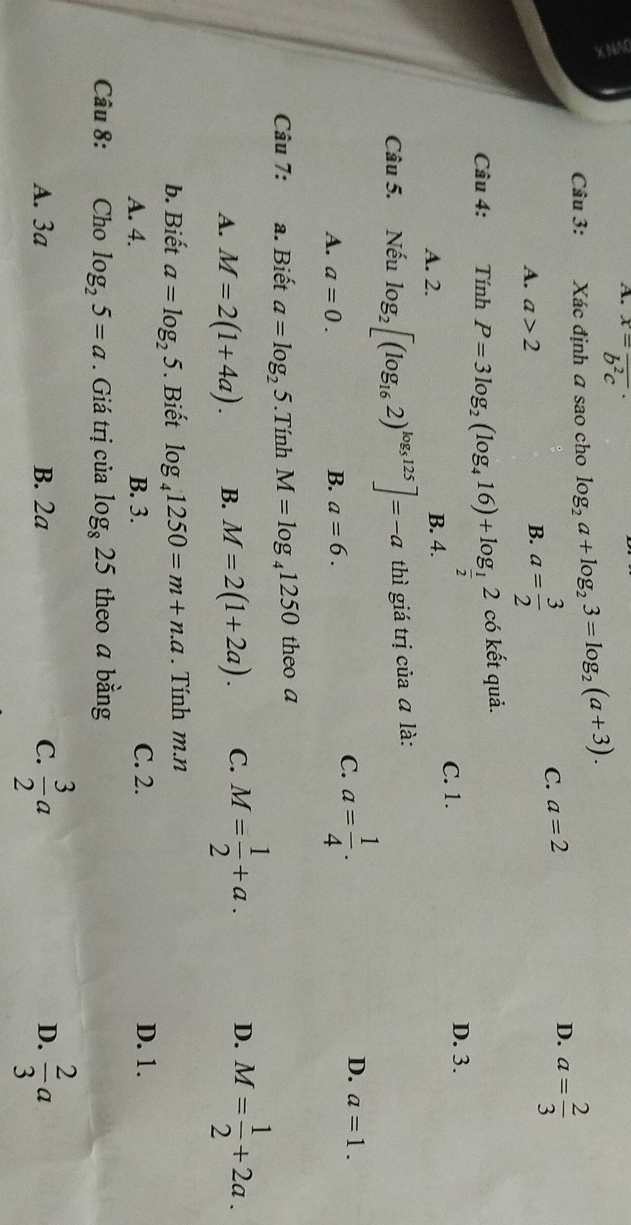 A. x=frac b^2c·
Câu 3: Xác định a sao cho log _2a+log _23=log _2(a+3). 
A. a>2 B. a= 3/2 
C. a=2
D. a= 2/3 
Câu 4: Tính P=3log _2(log _416)+log _ 1/2 2 có kết quả.
C. 1. D. 3.
A. 2. B. 4.
Câu 5. Nếu log _2[(log _162)^log _5125]=-a thì giá trị của ā là:
A. a=0. B. a=6.
C. a= 1/4 . D. a=1. 
Câu 7: a. Biết a=log _25. Tính M=log _41250 theo a
A. M=2(1+4a).
D.
B. M=2(1+2a). C. M= 1/2 +a. M= 1/2 +2a.
b. Biết a=log _25. Biết log _41250=m+n.a. Tính m.n
A. 4. B. 3.
C. 2. D. 1.
Câu 8: Cho log _25=a. Giá trị của log _825 theo a bằng
A. 3a B. 2a C.  3/2 a D.  2/3 a