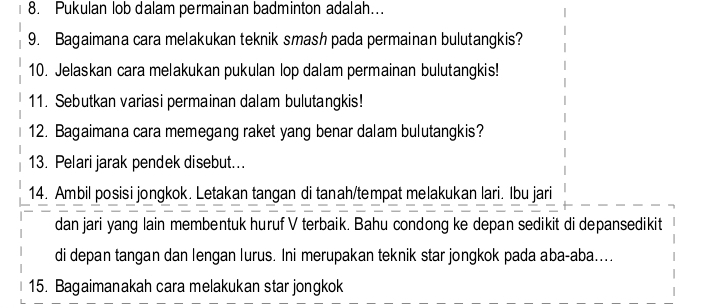 Pukulan lob dalam permainan badminton adalah.. 
9. Bagaimana cara melakukan teknik smash pada permainan bulutangkis? 
10. Jelaskan cara melakukan pukulan lop dalam permainan bulutangkis! 
11. Sebutkan variasi permainan dalam bulutangkis! 
12. Bagaimana cara memegang raket yang benar dalam bulutangkis? 
13. Pelari jarak pendek disebut... 
14. Ambil posisi jongkok. Letakan tangan di tanah/tempat melakukan lari. Ibu jari 
dan jari yang lain membentuk huruf V terbaik. Bahu condong ke depan sedikit di depansedikit 
di depan tangan dan lengan lurus. Ini merupakan teknik star jongkok pada aba-aba.... 
15. Bagaimanakah cara melakukan star jongkok