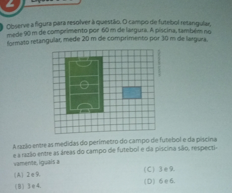 Observe a figura para resolver à questão, O campo de futebol retangular
mede 90 m de comprimento por 60 m de largura. A piscina, também no
formato retangular, mede 20 m de comprimento por 30 m de largura.
A razão entre as medidas do perímetro do campo de futebol e da piscina
e a razão entre as áreas do campo de futebol e da piscina sāo, respecti-
vamente, iguais a
(A) 2e9. (C) 3e9.
(B) 3e4. (D) 6e6