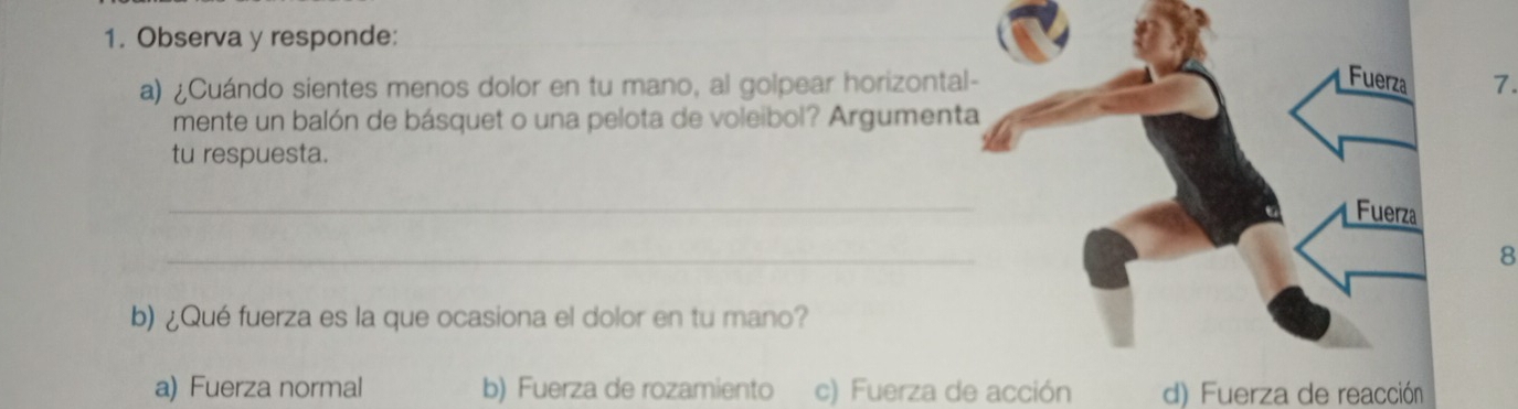 Observa y responde:
a) ¿Cuándo sientes menos dolor en tu mano, al golpear horizontal- Fuerza 7.
mente un balón de básquet o una pelota de voleibol? Argumenta
tu respuesta.
_
Fuerza
_
8
b) ¿Qué fuerza es la que ocasiona el dolor en tu mano?
a) Fuerza normal b) Fuerza de rozamiento c) Fuerza de acción d) Fuerza de reacción