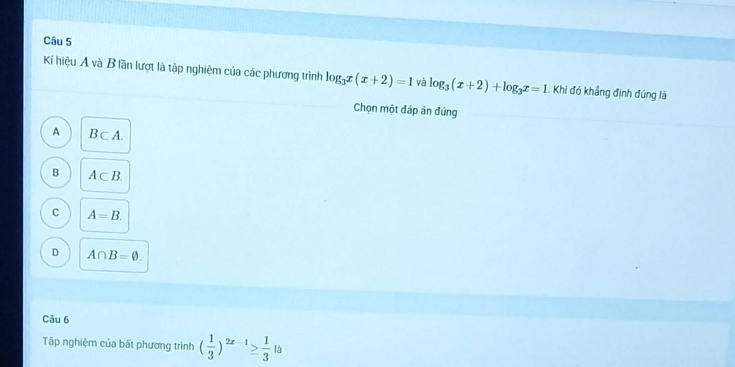 Kí hiệu A và B lần lượt là tập nghiệm của các phương trình log _3x(x+2)=1 và log _3(x+2)+log _3x=1 Khi đó khẳng định đúng là
Chọn một đáp án đúng
A B⊂ A.
B A⊂ B.
C A=B.
D A∩ B=varnothing. 
Câu 6
Tập nghiệm của bất phương trình ( 1/3 )^2x-1≥  1/3 |a