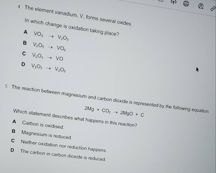 The element vanadium, V, forms several oxides.
In which change is oxidation taking place?
A VO_2to V_2O_3
B V_2O_5to VO_2
C V_2O_3to VO
D V_2O_3to V_2O_5
5 The reaction between magnesium and carbon dioxide is represented by the following equation.
2Mg+CO_2to 2MgO+C
Which statement describes what happens in this reaction?
A Carbon is oxidised.
B Magnesium is reduced.
C Neither oxidation nor reduction happens.
D The carbon in carbon dioxide is reduced.