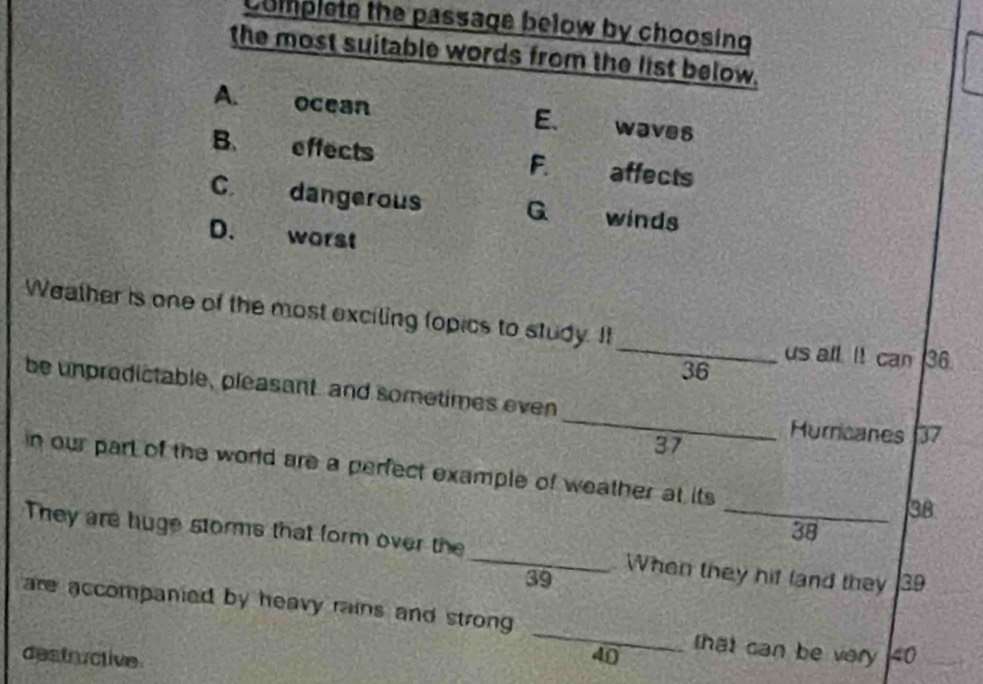 Complete the passage below by choosing
the most suitable words from the list below.
A. ocean waves
E.
B. effects F. affects
C. dangerous G winds
D. worst
Weather is one of the most exciling (opics to study. It
_us all. It can 36.
36
_
be unpredictable, pleasant, and sometimes even
Murricanes 37
37
in our part of the world are a perfect example of weather at its
38
38
They are huge storms that form over the _When they hif land they 39
39
are accompanied by heavy rains and strong _that can be very 40
destructive 40