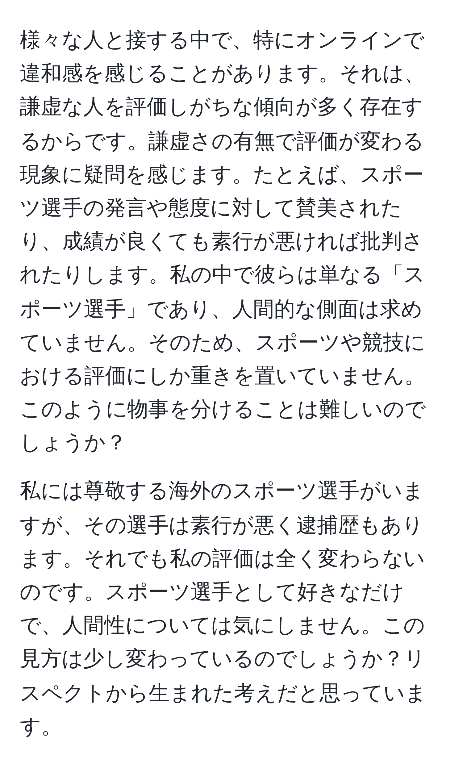 様々な人と接する中で、特にオンラインで違和感を感じることがあります。それは、謙虚な人を評価しがちな傾向が多く存在するからです。謙虚さの有無で評価が変わる現象に疑問を感じます。たとえば、スポーツ選手の発言や態度に対して賛美されたり、成績が良くても素行が悪ければ批判されたりします。私の中で彼らは単なる「スポーツ選手」であり、人間的な側面は求めていません。そのため、スポーツや競技における評価にしか重きを置いていません。このように物事を分けることは難しいのでしょうか？

私には尊敬する海外のスポーツ選手がいますが、その選手は素行が悪く逮捕歴もあります。それでも私の評価は全く変わらないのです。スポーツ選手として好きなだけで、人間性については気にしません。この見方は少し変わっているのでしょうか？リスペクトから生まれた考えだと思っています。