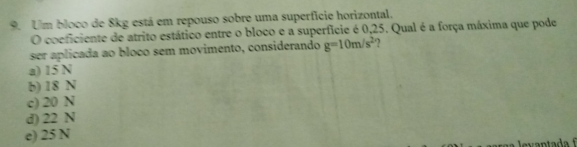 Um bloco de 8kg está em repouso sobre uma superfície horizontal.
O coeficiente de atrito estático entre o bloco e a superfície é 0,25. Qual é a força máxima que pode
ser aplicada ao bloco sem movimento, considerando g=10m/s^2 ?
a) 15 N
b) 18 N
c) 20 N
d) 22 N
e) 25 N