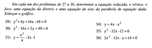 Em cada um dos problemas de 27 a 36, determinar a equação reduzida, o vértice, o 
foco, uma equação da diretriz e uma equação do eixo da parábola de equação dada. 
Esboçar o gráfico. 
29) y^2+4y+16x-44=0 34) y=4x-x^2
30) y^2-16x+2y+49=0
35) y^2-12x-12=0
31) y= x^2/4 -2x-1 36) 2x^2-12x-y+14=0