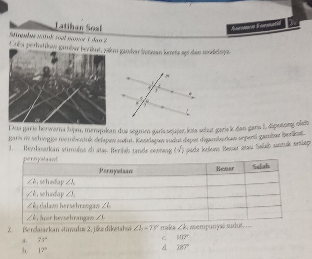 Latihan Soal Assemen Formatić
Stimulus untuk soal nomor 1 dan 2
Coba perhatikani gambar lintasan kereta api dan modelnya.
Dua garis berwarna hijau, merupakan dua segmen garís sejajar, kita sbut garis k dan garis I, dipotong oleb
garis m sehingga membentuk delapan sudut. Kedelapan sudut dapat digambarkan seperti gambar berikut
1. Berdasarkan stimulus di atas. Berilah tanda centang y () pada kolom Benar atau Salah untuk setiap
2. Berdasarkan stimulus 2, jika diketahui ∠ b=73° maka ∠ k_1 mempunyai sudut.
i. 73°
6 107°
b. 17°
d. 287°