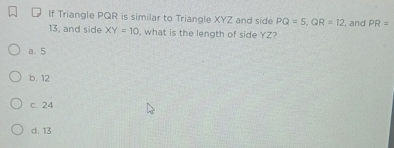 If Triangle PQR is similar to Triangle XYZ and side PQ=5, QR=12 , and PR=
13, and side XY=10 , what is the length of side YZ?
a. 5
b. 12
c. 24
d. 13