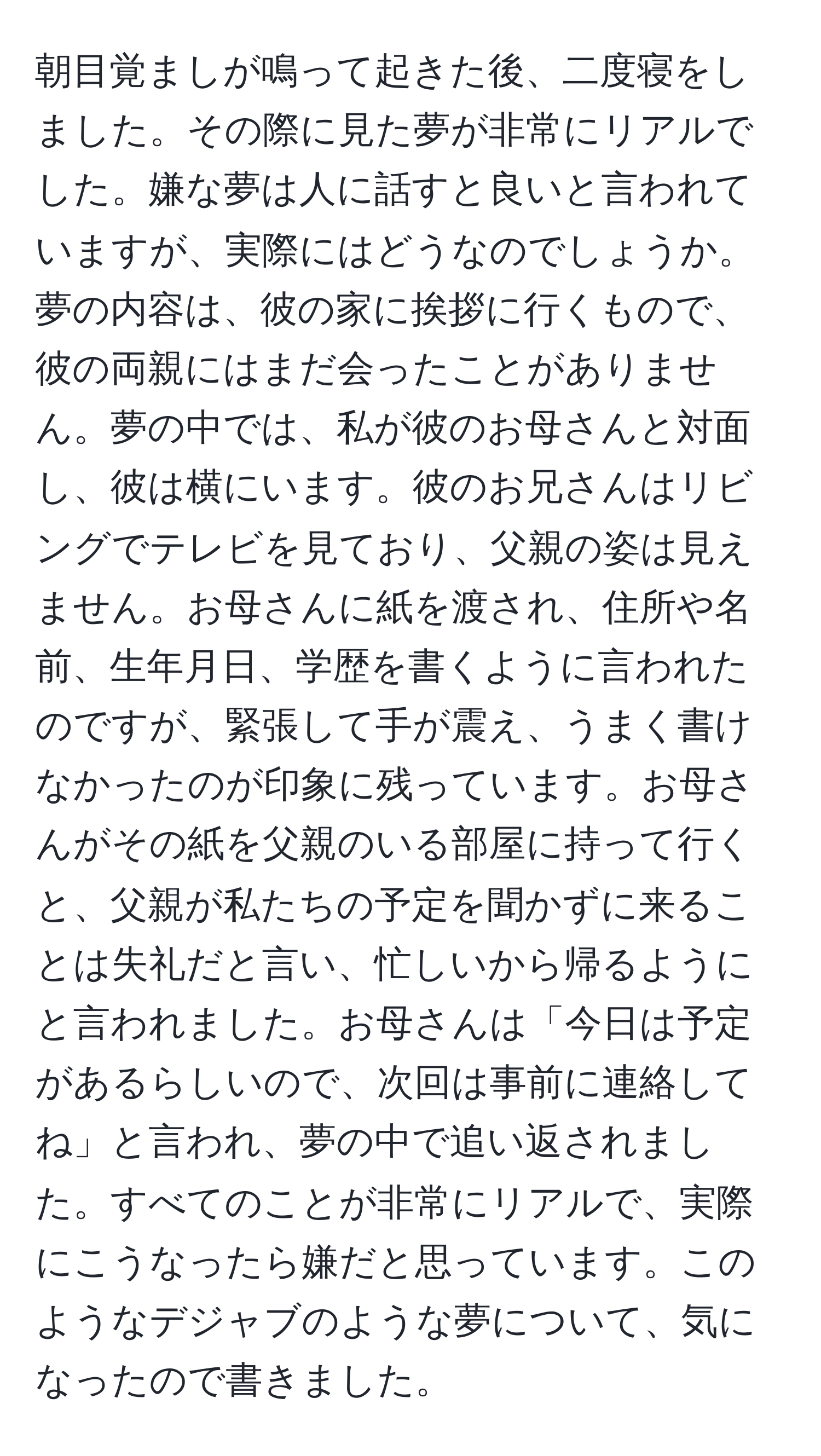 朝目覚ましが鳴って起きた後、二度寝をしました。その際に見た夢が非常にリアルでした。嫌な夢は人に話すと良いと言われていますが、実際にはどうなのでしょうか。夢の内容は、彼の家に挨拶に行くもので、彼の両親にはまだ会ったことがありません。夢の中では、私が彼のお母さんと対面し、彼は横にいます。彼のお兄さんはリビングでテレビを見ており、父親の姿は見えません。お母さんに紙を渡され、住所や名前、生年月日、学歴を書くように言われたのですが、緊張して手が震え、うまく書けなかったのが印象に残っています。お母さんがその紙を父親のいる部屋に持って行くと、父親が私たちの予定を聞かずに来ることは失礼だと言い、忙しいから帰るようにと言われました。お母さんは「今日は予定があるらしいので、次回は事前に連絡してね」と言われ、夢の中で追い返されました。すべてのことが非常にリアルで、実際にこうなったら嫌だと思っています。このようなデジャブのような夢について、気になったので書きました。