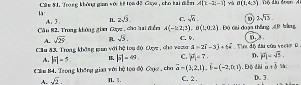 Trong không gian với hệ tọa độ Oxyz , cho hai điểm A(1;-2;-1) và B(1;4;3). Độ dài đoạn A
là:
A. 3.
B. 2sqrt(3). C. sqrt(6). D 2sqrt(13). 
Câu 82. Trong không gian Oxyz , cho hai điểm A(-1;2;3), B(1;0;2). Độ dài đoạn thắng AB bằng
A. sqrt(29). B. sqrt(5). C. 9. D. B
Câu 83. Trong không gian với hệ toạ độ Oxyz , cho vectoơ vector u=2vector i-3vector j+6vector k. Tìm độ dài của vectơn
A. |vector u|=5. |vector u|=49. |vector u|=7. D. |overline u|=sqrt(5). 
B.
C.
Câu 84. Trong không gian với hệ tọa độ Oxyz , cho vector a=(3;2;1), vector b=(-2;0;1). Độ dài vector a+vector b là:
A. sqrt(2). B. 1. C. 2. D. 3.