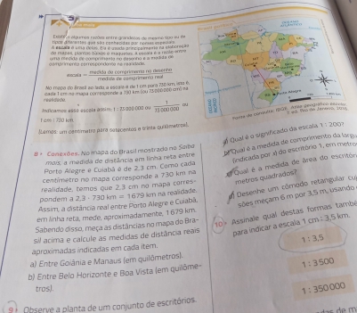 Exsbi e algumes recões entre grandeie de meamo sou au é e
tvoa di terentes q e a são conhecidas por norses e pes a 
A eslaa é sela délav, Ea éumada grincipgimenia na eliboreça
da rapas, plórras dúrsés e madres A mcaa é a rerão ocera
una necida de compmnanta no desenha e a madida de
camprimento eerrespendenta na reacidade. lmama nọ desenho
x= medidisictrite/metelos 
Mo mspa do Braell ao lado a escaé é de 1 om para 730 km, wa é.            
readace. cada 1 em no maga con essende a 150 km (0u 75000200 cm² na
Adicamos essé esogla assin: 1: 75030 000 ou  1/13000000  o
t am : 730 km
Lemos: um centimetro para setecentos e trinta guilômetrcal.
Qual é o significado da escala 1:200
oe Quai é a medida de comprimento da largo
8 + Conexões. No mapa do Brasil mostrado no Sabe
findicada por 4 do escritório 1, em metro
mais, a medida de distância em linha reta entre
Porto Alegre e Cuiabá é de 2.3 cm. Como cada
centímetro no mapa corresponde a 730 km na  Qual é a medida de área do escritor.
realidade, temos que 2,3 cm no mapa corres metros quadrados?
Assim, a distância real entre Porto Alegre e Cuiabã, 2,3· 730km=1679 à km nã realidade. Desenhe um cômodo retangular cu
sões meçam 6 m por 3,5 m, usando
pondem a
em Anha reta, mede, aproximadamente, 1679 km.
para indicar a escala 1cm 1:3,5km
Sabendo disso, meça as distâncias no mapa do Bra-
10) Assinale qual destas formas també
sil acima e calcule as medidas de distância reais
aproximadas indicadas em cada ítem. 1:3,5
a) Entre Goiânia e Manaus (em quilômetros).
1:3500
b) Entre Belo Horizonte e Boa Vista (em quilôme-
tros).
1:350000
9  Observe a planta de um conjunto de escritórios