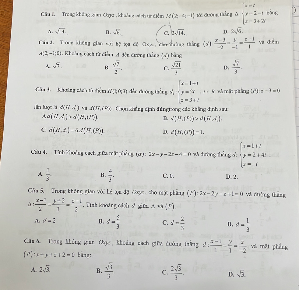 Trong không gian Oxyz , khoảng cách từ điểm M(2;-4;-1) tới đường thẳng Delta :beginarrayl x=t y=2-t z=3+2tendarray. bằng
A. sqrt(14). B. sqrt(6). C. 2sqrt(14). D. 2sqrt(6).
Câu 2. Trong không gian với hệ tọa độ Oxyz, cho đường thẳng (d):  (x-3)/-2 = y/-1 = (z-1)/1  và điểm
A(2;-1;0). Khoảng cách từ điểm A đến đường thẳng (d) bang
A. sqrt(7).
B.  sqrt(7)/2 .  sqrt(21)/3 .  sqrt(7)/3 .
C.
D.
Câu 3. Khoảng cách từ điểm H(1;0;3) đến đường thẳng d_1:beginarrayl x=1+t y=2t,t∈ R z=3+tendarray. và mặt phẳng (P): z-3=0
lần lượt là d(H,d_1) và d(H,(P)). Chọn khẳng định đúngtrong các khẳng định sau:
A d(H,d_1)>d(H,(P)).
B. d(H,(P))>d(H,d_1).
C. d(H,d_1)=6.d(H,(P)).
D. d(H,(P))=1.
Câu 4. Tính khoảng cách giữa mặt phẳng (α): 2x-y-2z-4=0 và đường thắng d: beginarrayl x=1+t y=2+4t. z=-tendarray.
B.
A.  1/3 .  4/3 . C. 0.
D. 2.
Câu 5. Trong không gian với hệ tọa độ Oxyz , cho mặt phẳng (P): 2x-2y-z+1=0 và đường thẳng
△:  (x-1)/2 = (y+2)/1 = (z-1)/2 . Tính khoảng cách đ giữa △ vdot a (P).
A. d=2 B. d= 5/3  C. d= 2/3  D. d= 1/3 
Câu 6. Trong không gian Oxyz, khoảng cách giữa đường thằng d: (x-1)/1 = y/1 = z/-2  và mặt phẳng
(P): x+y+z+2=0 bằng:
A. 2sqrt(3).
B.  sqrt(3)/3 .  2sqrt(3)/3 . D. sqrt(3).
C.