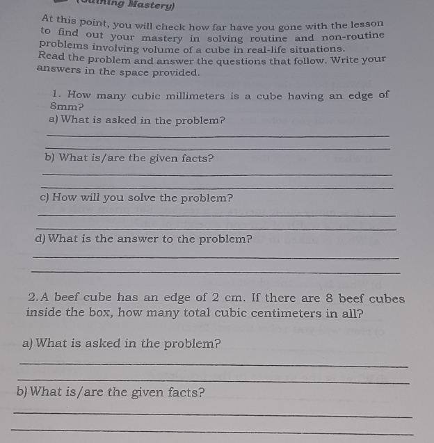 Touining Mastery)
At this point, you will check how far have you gone with the lesson
to find out your mastery in solving routine and non-routine
problems involving volume of a cube in real-life situations.
Read the problem and answer the questions that follow. Write your
answers in the space provided.
1. How many cubic millimeters is a cube having an edge of
8mm?
a) What is asked in the problem?
_
_
b) What is/are the given facts?
_
_
c) How will you solve the problem?
_
_
d) What is the answer to the problem?
_
_
2.A beef cube has an edge of 2 cm. If there are 8 beef cubes
inside the box, how many total cubic centimeters in all?
a) What is asked in the problem?
_
_
b)What is/are the given facts?
_
_