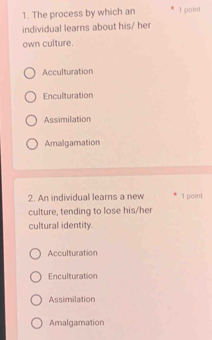 The process by which an 1 point
individual learns about his/ her
own culture.
Acculturation
Enculturation
Assimilation
Amalgamation
2. An individual learns a new 1 point
culture, tending to lose his/her
cultural identity.
Acculturation
Enculturation
Assimilation
Amalgamation