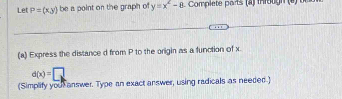 Let P=(x,y) be a point on the graph of y=x^2-8 Complete parts (a) througn e 
(a) Express the distance d from P to the origin as a function of x.
d(x)=□
(Simplify your answer. Type an exact answer, using radicals as needed.)