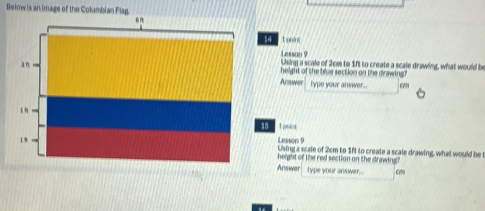 Below is an image of the Columbian Flag. 
“n 
14 1point 
Lesson 9 
Using a scale of 2cm to 1ft to create a scale drawing, what would be 
a n height of the blue section on the drawing? 
Answer type your answer... cm
1 R 
15 1 point 
Lesson 9 
Using a scale of 2cm to 1ft to create a scale drawing, what would be 
height of the red section on the drawing? 
Answer type your answer.. cm