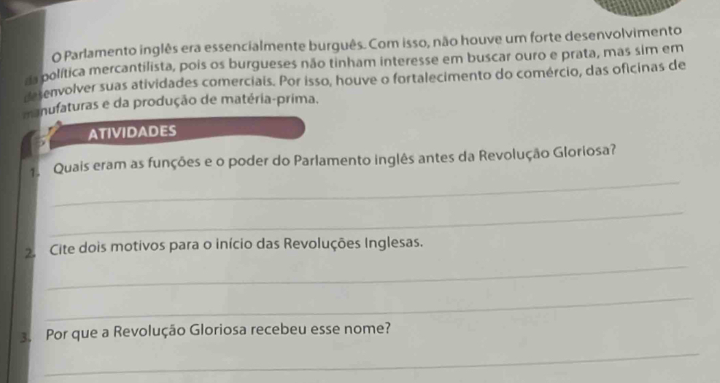 Parlamento inglês era essencialmente burguês. Com isso, não houve um forte desenvolvimento 
da política mercantilista, pois os burgueses não tinham interesse em buscar ouro e prata, mas sim em 
desenvolver suas atividades comerciais. Por isso, houve o fortalecimento do comércio, das oficinas de 
manufaturas e da produção de matéria-prima. 
ATIVIDADES 
_ 
1. Quais eram as funções e o poder do Parlamento inglês antes da Revolução Gloriosa? 
_ 
_ 
2. Cite dois motivos para o início das Revoluções Inglesas. 
_ 
_ 
3. Por que a Revolução Gloriosa recebeu esse nome?