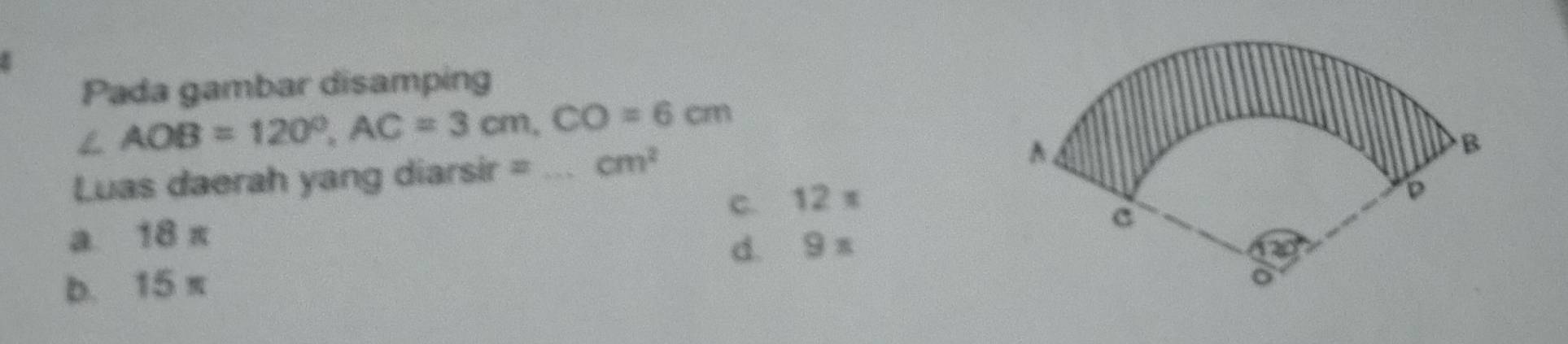 Pada gambar disamping
∠ AOB=120°, AC=3cm, CO=6cm
Luas daerah yang diarsir = _ cm^2
c. 12 π
a. 18 π
d. 9 x
b. 15 π