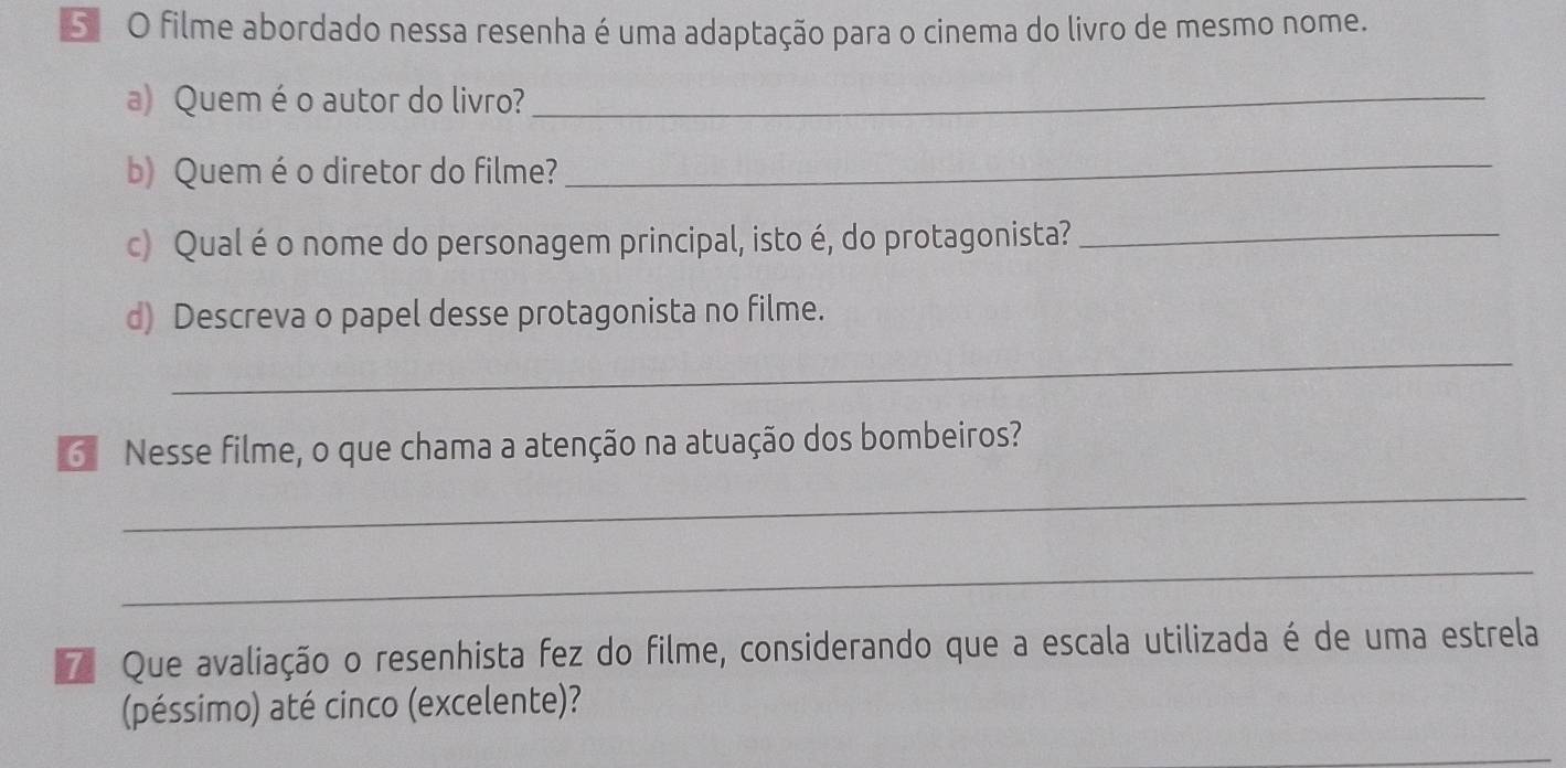 Sã O filme abordado nessa resenha é uma adaptação para o cinema do livro de mesmo nome. 
a) Quem éo autor do livro?_ 
b) Queméo diretor do filme? 
_ 
c) Qual é o nome do personagem principal, isto é, do protagonista?_ 
d) Descreva o papel desse protagonista no filme. 
_ 
6 Nesse filme, o que chama a atenção na atuação dos bombeiros? 
_ 
_ 
Que avaliação o resenhista fez do filme, considerando que a escala utilizada é de uma estrela 
(péssimo) até cinco (excelente)?