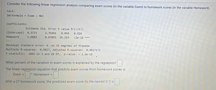 Consider the following linear regression analysis comparing exam scores (in the variable Exam) to homework scores (in the variable Homework). 
Call: 
lm(formula - Exam ~ HW) 
Coefficients: 
Estimate Std. Error t value Pr(>|t|) 
(Intercept) 0.3723 2.35961 0.094
Homework 1.8803 0.07055 26.293 0.926 <2e-16 .. 
Residual standard error: 4. on 26 degrees of freedom 
Multiple R-squared: 0.9827, Adjusted R-squared: 0.9817173
F-statistic: 1082 on 1 and 26 DF, p -value: < 2.2e-16 
What percent of the variation in exam scores is explained by the regression? □ 
The linear regression equation that predicts exam scores from homework scores is: 
Exam =□° Homework +□
With a 27 homework score, the predicted exam score (to the nearest 0.1) is □