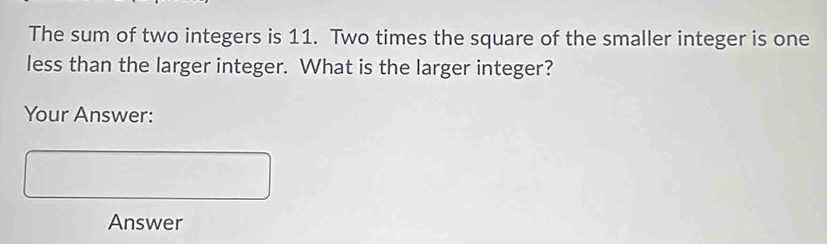 The sum of two integers is 11. Two times the square of the smaller integer is one 
less than the larger integer. What is the larger integer? 
Your Answer: 
Answer