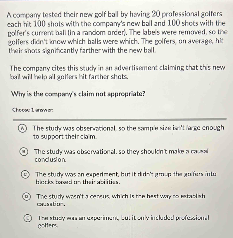 A company tested their new golf ball by having 20 professional golfers
each hit 100 shots with the company's new ball and 100 shots with the
golfer's current ball (in a random order). The labels were removed, so the
golfers didn't know which balls were which. The golfers, on average, hit
their shots signifcantly farther with the new ball.
The company cites this study in an advertisement claiming that this new
ball will help all golfers hit farther shots.
Why is the company's claim not appropriate?
Choose 1 answer:
A) The study was observational, so the sample size isn't large enough
to support their claim.
B) The study was observational, so they shouldn't make a causal
conclusion.
c) The study was an experiment, but it didn't group the golfers into
blocks based on their abilities.
D The study wasn't a census, which is the best way to establish
causation.
E) The study was an experiment, but it only included professional
golfers.