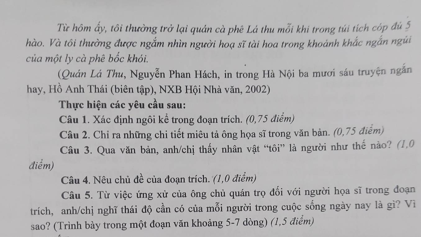 Từ hôm ấy, tôi thường trở lại quán cà phê Lá thu mỗi khi trong túi tích cóp đủ 5
hào. Và tôi thường được ngắm nhìn người hoạ sĩ tài hoa trong khoảnh khắc ngắn ngũi 
của một ly cà phê bốc khói. 
(Quán Lá Thu, Nguyễn Phan Hách, in trong Hà Nội ba mươi sáu truyện ngắn 
hay, Hồ Anh Thái (biên tập), NXB Hội Nhà văn, 2002) 
Thực hiện các yêu cầu sau: 
Câu 1. Xác định ngôi kể trong đoạn trích. (0,75 điểm) 
Câu 2. Chỉ ra những chi tiết miêu tả ông họa sĩ trong văn bản. (0,75 điểm) 
Câu 3. Qua văn bản, anh/chị thấy nhân vật “tôi” là người như thế nào? (1,0
điểm) 
Câu 4. Nêu chủ đề của đoạn trích. (1,0 điểm) 
Câu 5. Từ việc ứng xử của ông chủ quán trọ đối với người họa sĩ trong đoạn 
trích, anh/chị nghĩ thái độ cần có của mỗi người trong cuộc sống ngày nay là gì? Vì 
sao? (Trình bày trong một đoạn văn khoảng 5-7 dòng) (1,5 điểm)