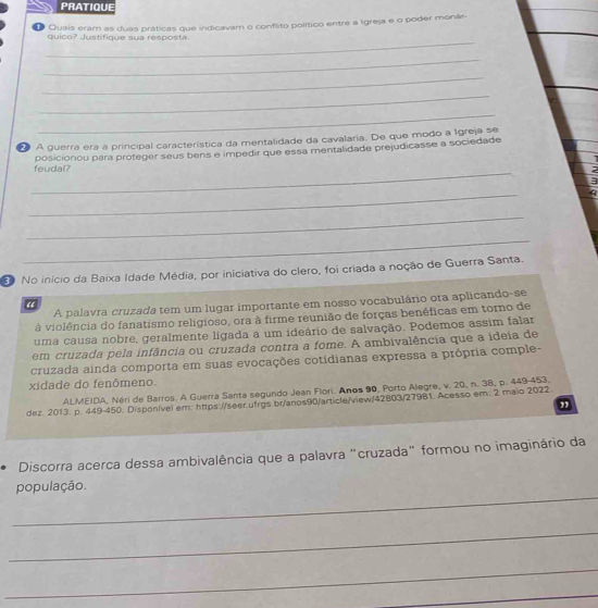 PRATIQUE 
O Quais eram as duas práticas que indicavam o conflito político entre a Igreja e o poder monár 
_ 
quico? Justifique sua resposta 
_ 
_ 
_ 
_ 
A guerra era a principal característica da mentalidade da cavalaria. De que modo a Igreja se 
feudal? posicionou para proteger seus bens e impedir que essa mentalidade prejudicasse a sociedade 
. 
_ 
2 
3 
_ 
q 
_ 
_ 
No início da Baixa Idade Média, por iniciativa do clero, foi criada a noção de Guerra Santa. 
A palavra cruzada tem um lugar importante em nosso vocabulário ora aplicando-se 
“ 
à violência do fanatismo religioso, ora à firme reunião de forças benéficas em torno de 
uma causa nobre, geralmente ligada a um ideário de salvação. Podemos assim falar 
em cruzada pela infância ou cruzada contra a fome. A ambivalência que a ideia de 
cruzada ainda comporta em suas evocações cotidianas expressa a própria comple- 
xidade do fenômeno. 
ALMEIDA, Néri de Barros. A Guerra Santa segundo Jean Flori. Anos 90, Porto Alegre, v. 20, n. 38, p. 449-453. 
dez. 2013. p. 449-450. Disponível em: https://seer.ufrgs.br/anos90/article/view/42803/27981. Acesso em: 2 maio 2022. 
” 
Discorra acerca dessa ambivalência que a palavra "cruzada" formou no imaginário da 
_ 
população. 
_ 
_ 
_