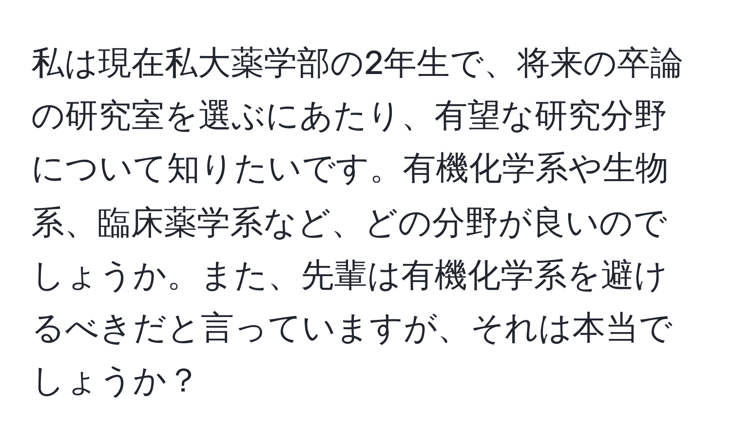 私は現在私大薬学部の2年生で、将来の卒論の研究室を選ぶにあたり、有望な研究分野について知りたいです。有機化学系や生物系、臨床薬学系など、どの分野が良いのでしょうか。また、先輩は有機化学系を避けるべきだと言っていますが、それは本当でしょうか？