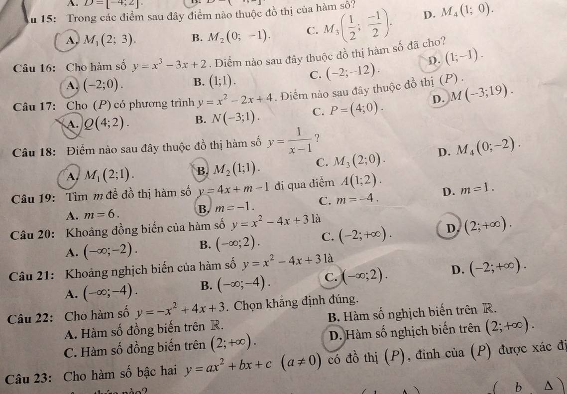 A. D=[-4,2].
Ấu 15: Trong các điểm sau đây điểm nào thuộc đồ thị của hàm số?
A. M_1(2;3). B. M_2(0;-1). C. M_3( 1/2 ; (-1)/2 ). D. M_4(1;0).
Câu 16: Cho hàm số y=x^3-3x+2. Điểm nào sau đây thuộc đồ thị hàm số đã cho?
B.
A. (-2;0). (1;1).
C. (-2;-12). D. (1;-1).
Câu 17: Cho (P) có phương trình y=x^2-2x+4. Điểm nào sau đây thuộc đồ thị (P) .
A. Q(4;2).
B. N(-3;1). C. P=(4;0). D. M(-3;19).
Câu 18: Điểm nào sau đây thuộc đồ thị hàm số y= 1/x-1  ?
A M_1(2;1).
B. M_2(1;1).
C. M_3(2;0). D. M_4(0;-2).
Câu 19: Tìm m đề đồ thị hàm số y=4x+m-1 đi qua điểm A(1;2).
D. m=1.
A. m=6.
B. m=-1. C. m=-4.
Câu 20: Khoảng đồng biến của hàm số y=x^2-4x+3 là
C. (-2;+∈fty ). D. (2;+∈fty ).
A. (-∈fty ;-2).
B. (-∈fty ;2).
Câu 21: Khoảng nghịch biến của hàm số y=x^2-4x+3 là
C. (-∈fty ;2).
D. (-2;+∈fty ).
A. (-∈fty ;-4).
B. (-∈fty ;-4).
Câu 22: Cho hàm số y=-x^2+4x+3. Chọn khẳng định đúng.
A. Hàm số đồng biến trên R. B. Hàm số nghịch biến trên R.
C. Hàm số đồng biến trên (2;+∈fty ). D. Hàm số nghịch biến trên (2;+∈fty ).
Câu 23: Cho hàm số bậc hai y=ax^2+bx+c(a!= 0) có đồ thị (P), đỉnh của (P) được xác đị
nào2
( b △