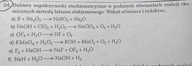 Dobierz współczynniki stechiometryczne w podanych równaniach reakcji che- 
micznych metodą bilansu elektronowego. Wskaż utleniacz i reduktor. 
a) B+Na_2O_2to NaBO_2+Na_2O
b) NaOH+ClO_2+H_2O_2to NaClO_2+O_2+H_2O
c) OF_2+H_2Oto HF+O_2
d) KMnO_4+H_2O_2to KOH+MnO_2+O_2+H_2O
e) F_2+NaOHto NaF+OF_2+H_2O
f) NaH+H_2Oto NaOH+H_2