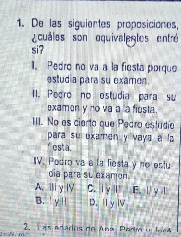 De las siguientes proposiciones,
cuáles son equivalentes entré
siʔ
1. Pedro no va a la fiesta porque
estudia para su examen.
II. Pedro no estudia para su
examen y no va a la fiesta.
III. No es cierto que Pedro estudie
para su examen y vaya a la
fiesta.
IV. Pedro va a la fiesta y no estu-
dia para su examen.
A. Ⅲ y Ⅳ C.I yⅢ E. ⅢyⅢ
B. l y l D. Ⅱ y Ⅳ
2. Las edades de Ana Pedro y José
0* 297 mm