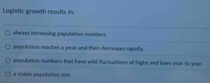 Logistic growth results in:
always increasing population numbers
population reaches a peak and then decreases rapidly.
population numbers that have wild fluctuations of highs and lows year to year.
a stable population size.