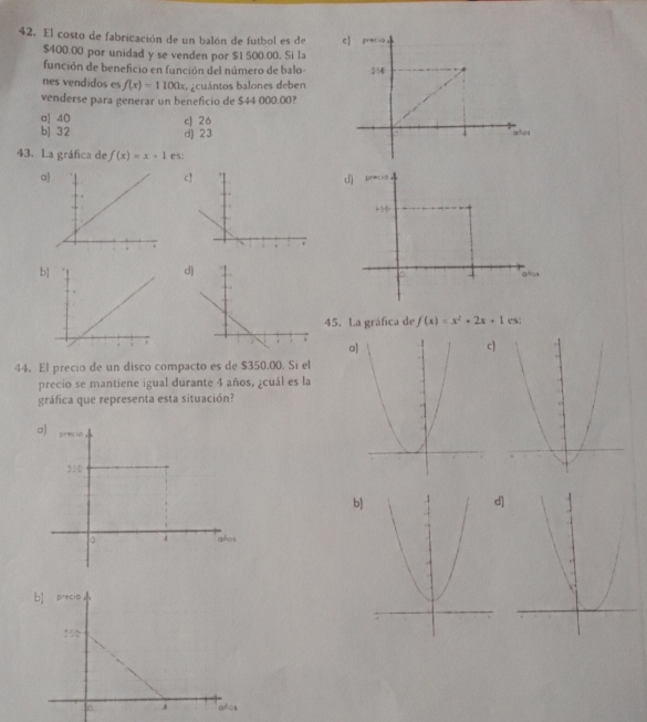 El costo de fabricación de un balón de futbol es de
$400.00 por unidad y se venden por $1 500.00. Si la
función de beneficio en función del número de balo 
nes vendidos es f(x)=1100x a cuántos balones deben
venderse para generar un beneficio de $44 000.00?
a] 40 c 26
b] 32 d) 23
43. La gráfica de f(x)=x+1 es:
c
a
b
d
45. La gráfica de f(x)=x^2+2x+1 es;
oc]
44. El precio de un disco compacto es de $350.00. Si el
precio se mantiene igual durante 4 años, ¿cuál es la
gráfica que representa esta situación?
b]