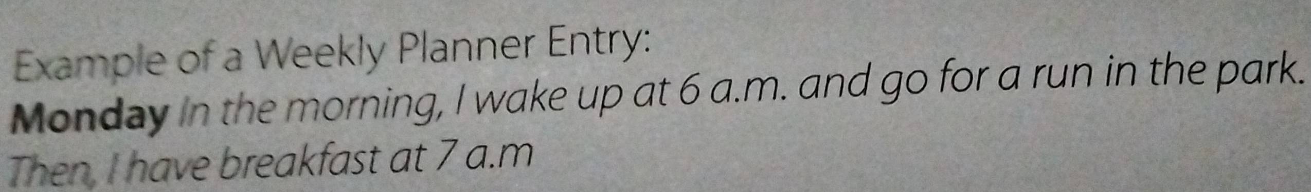 Example of a Weekly Planner Entry: 
Monday in the morning, I wake up at 6 a.m. and go for a run in the park. 
Then, I have breakfast at 7 a.m