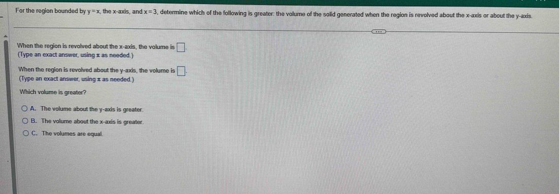 For the region bounded by y=x, the x-axis, and x=3 , determine which of the following is greater: the volume of the solid generated when the region is revolved about the x-axis or about the y-axis.
When the region is revolved about the x-axis, the volume is □. 
(Type an exact answer, using π as needed.)
When the region is revolved about the y-axis, the volume is □. 
(Type an exact answer, using π as needed.)
Which volume is greater?
A. The volume about the y-axis is greater
B. The volume about the x-axis is greater
C. The volumes are equal.