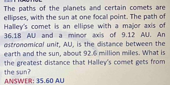 The paths of the planets and certain comets are 
ellipses, with the sun at one focal point. The path of 
Halley's comet is an ellipse with a major axis of
36.18 AU and a minor axis of 9.12 AU. An 
astronomical unit, AU, is the distance between the 
earth and the sun, about 92.6 million miles. What is 
the greatest distance that Halley’s comet gets from 
the sun? 
ANSWER: 35.60 AU