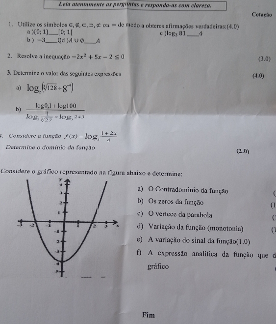 Cotação 
1. Utilize os símbolos ∈, ∉, ⊂ , , ¢ u= de modo a obteres afirmações verdadeiras: (4.0)
a )  0;1 _ [0;1[ c ) l log _381 _ 4 
b  -3 _ (Qd ) A∪ varnothing _  A
2. Resolve a inequação -2x^2+5x-2≤ 0 (3.0)
3. Determine o valor das seguintes expressões (4.0)
a) log _2(sqrt[3](128)/ 8^(-4))
b) frac log 0,1+log 100log , 1/sqrt(27) * log ,243
4. Considere a função f(x)=log _3 (1+2x)/4 
Determine o domínio da função .0) 
(2 
Considere o gráfico representado na figura abaixo e determine: 
a) O Contradominio da função  
b) Os zeros da função (1 
c) O vertece da parabola  
d) Variação da função (monotonia) ( 
e) A variação do sinal da função(1.0) 
f) A expressão analitica da função que da 
gráfico 
Fim