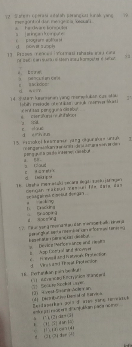 Sistem operasi adalah perangkat lunak yang 19
mengontrol dan mengelola, kecuali...
a hardware komputer
b. jaringan komputer
c. program aplikasi
d. power supply
13. Proses mencuri informasi rahasia atau data 20.
pribadi dari suatu sistem atau komputer disebut
a botnet
b pencurian data
c. backdoor
d. worm
14. Sistem keamanan yang memerlukan dua atau 21
lebih metode otentikasi untuk memverifikasi
identitas pengguna disebut ....
a otentikasi multifaktor
b. SSL
c. cloud
d. antivirus
15. Protokol keamanan yang digunakan untuk 2
mengamankan transmisi data antara server dan
pengguna pada internet disebut ....
a. SSL
b Cloud
c. Biometrik
d. Dekripsi
16. Usaha memasuki secara ilegal suatu jaringan
dengan maksud mencuri file, data, dan
sebagainya disebut dengan ....
a. Hacking
b. Cracking
c. Snooping
d. Spoofing
17. Fitur yang memantau dan memperbaiki kinerja
perangkat serta memberikan informasi tentang
kesehatan perangkat disebut ..
a. Device Performance and Health
b. App Control and Browser
c. Firewall and Network Protection
d. Virus and Threat Protection
18. Perhatikan poin berikut!
(1) Advanced Encryption Standard
(2) Secure Socket Layer.
(3) Rivest-Shamir-Adleman.
(4) Distributive Denial of Service.
Berdasarkan poin di atas yang termasuk
enkripsi modern ditunjukkan pada nomor....
a (1), (2) dan (3)
b. (1), (2) dan (4)
c. (1), (3) dan (4)
d (2), (3) dan (4)
info