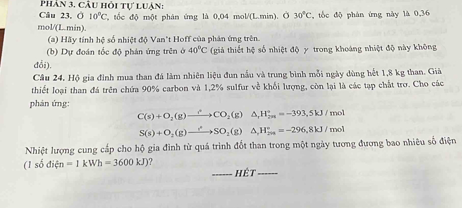 phÂN 3. CÂu hỏi tự luận: 
Câu 23. Ở 10°C T, tốc độ một phản ứng là 0,04 mol/(L.min). Ở 30°C , tốc độ phản ứng này là 0,36
mol/(L.min). 
(a) Hãy tính hệ số nhiệt độ Van’t Hoff của phản ứng trên. 
(b) Dự đoán tốc độ phản ứng trên ở 40°C (giả thiết hệ số nhiệt độ γ trong khoảng nhiệt độ này không 
đổi). 
Câu 24. Hộ gia đình mua than đá làm nhiên liệu đun nấu và trung bình mỗi ngày dùng hết 1,8 kg than. Giả 
thiết loại than đá trên chứa 90% carbon và 1,2% sulfur về khối lượng, còn lại là các tạp chất trơ. Cho các 
phản ứng:
C(s)+O_2(g)xrightarrow f_2CO_2(g)△ _rH_(298)°=-393,5kJ/mol
S(s)+O_2(g)to SO_2(g)△ _rH_(298)°=-296, 8kJ/mol
Nhiệt lượng cung cấp cho hộ gia đình từ quá trình đốt than trong một ngày tương đương bao nhiêu số điện
(1shat odihat en=1kWh=3600kJ) ? 
_hÉt_