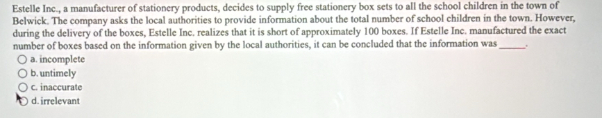 Estelle Inc., a manufacturer of stationery products, decides to supply free stationery box sets to all the school children in the town of
Belwick. The company asks the local authorities to provide information about the total number of school children in the town. However,
during the delivery of the boxes, Estelle Inc. realizes that it is short of approximately 100 boxes. If Estelle Inc. manufactured the exact
number of boxes based on the information given by the local authorities, it can be concluded that the information was_
a. incomplete
b. untimely
c. inaccurate
d. irrelevant