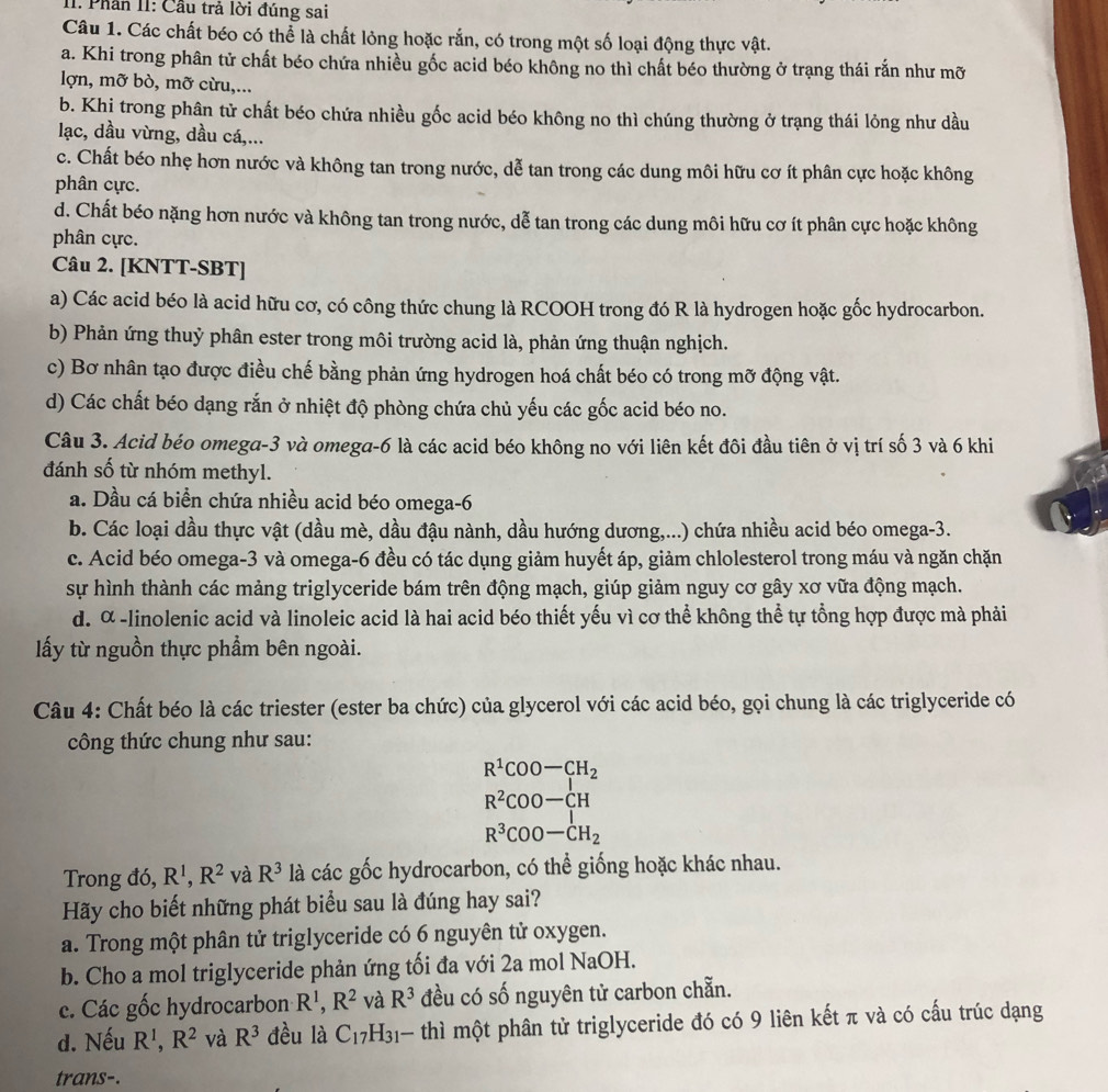 Phần II: Cầu trả lời đúng sai
Câu 1. Các chất béo có thể là chất lỏng hoặc rắn, có trong một số loại động thực vật.
a. Khi trong phân tử chất béo chứa nhiều gốc acid béo không no thì chất béo thường ở trạng thái rắn như mỡ
lợn, mỡ bò, mỡ cừu,...
b. Khi trong phân tử chất béo chứa nhiều gốc acid béo không no thì chúng thường ở trạng thái lỏng như dầu
lạc, dầu vừng, dầu cá,...
c. Chất béo nhẹ hơn nước và không tan trong nước, dễ tan trong các dung môi hữu cơ ít phân cực hoặc không
phân cực.
d. Chất béo nặng hơn nước và không tan trong nước, dễ tan trong các dung môi hữu cơ ít phân cực hoặc không
phân cực.
Câu 2. [KNTT-SBT]
a) Các acid béo là acid hữu cơ, có công thức chung là RCOOH trong đó R là hydrogen hoặc gốc hydrocarbon.
b) Phản ứng thuỷ phân ester trong môi trường acid là, phản ứng thuận nghịch.
c) Bơ nhân tạo được điều chế bằng phản ứng hydrogen hoá chất béo có trong mỡ động vật.
d) Các chất béo dạng rắn ở nhiệt độ phòng chứa chủ yếu các gốc acid béo no.
Câu 3. Acid béo omega-3 và omega-6 là các acid béo không no với liên kết đôi đầu tiên ở vị trí số 3 và 6 khi
đánh số từ nhóm methyl.
a. Dầu cá biển chứa nhiều acid béo omega-6
b. Các loại dầu thực vật (dầu mè, dầu đậu nành, dầu hướng dương,...) chứa nhiều acid béo omega-3.
c. Acid béo omega-3 và omega-6 đều có tác dụng giảm huyết áp, giảm chlolesterol trong máu và ngăn chặn
sự hình thành các mảng triglyceride bám trên động mạch, giúp giảm nguy cơ gây xơ vữa động mạch.
d. α -linolenic acid và linoleic acid là hai acid béo thiết yếu vì cơ thể không thể tự tổng hợp được mà phải
ấy từ nguồn thực phẩm bên ngoài.
Câu 4: Chất béo là các triester (ester ba chức) của glycerol với các acid béo, gọi chung là các triglyceride có
công thức chung như sau:
R^1COO-CH_2
R^2COO-CH
R^3COO-CH_2
Trong đó, R^1,R^2 và R^3 là các gốc hydrocarbon, có thể giống hoặc khác nhau.
Hãy cho biết những phát biểu sau là đúng hay sai?
a. Trong một phân tử triglyceride có 6 nguyên tử oxygen.
b. Cho a mol triglyceride phản ứng tối đa với 2a mol NaOH.
c. Các gốc hydrocarbon R^1,R^2 và R^3 đều có số nguyên tử carbon chẵn.
d. Nếu R^1,R^2 và R^3 đều là C_17H_31· thì một phân tử triglyceride đó có 9 liên kết π và có cấu trúc dạng
trans-.