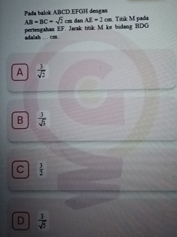 Pada balok ABCD. EFGH dengan
AB=BC=sqrt(2)cmdanAE=2cm Títik M pada
pertengahan EF. Jarak titik M ke bidang BDG
adalah ... cm.
A  3/sqrt(2) 
B  3/sqrt(3) 
C  3/2 
D  3/sqrt(5) 