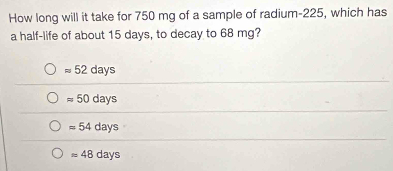 How long will it take for 750 mg of a sample of radium- 225, which has
a half-life of about 15 days, to decay to 68 mg?
approx 52days
approx 50days
approx 54days
approx 48days