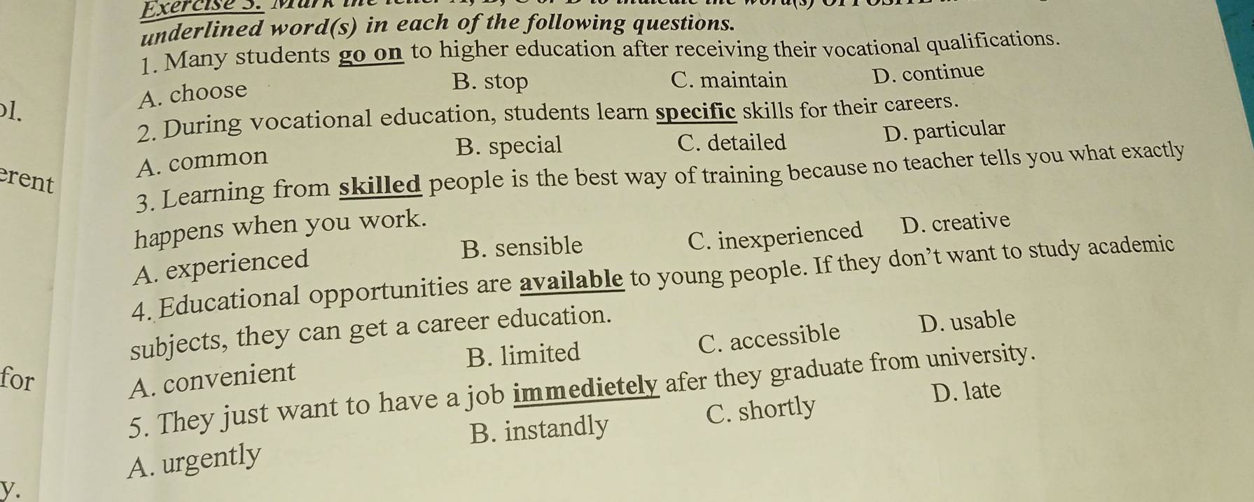 underlined word(s) in each of the following questions.
1. Many students go on to higher education after receiving their vocational qualifications.
1.
A. choose
B. stop C. maintain D. continue
2. During vocational education, students learn specific skills for their careers.
B. special C. detailed D. particular
A. common
3. Learning from skilled people is the best way of training because no teacher tells you what exactly
rent
happens when you work.
B. sensible D. creative
C. inexperienced
A. experienced
4. Educational opportunities are available to young people. If they don’t want to study academic
C. accessible D. usable
subjects, they can get a career education.
for
A. convenient B. limited
5. They just want to have a job immedietely afer they graduate from university.
D. late
B. instandly C. shortly
A. urgently
y.