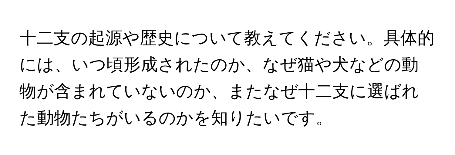 十二支の起源や歴史について教えてください。具体的には、いつ頃形成されたのか、なぜ猫や犬などの動物が含まれていないのか、またなぜ十二支に選ばれた動物たちがいるのかを知りたいです。