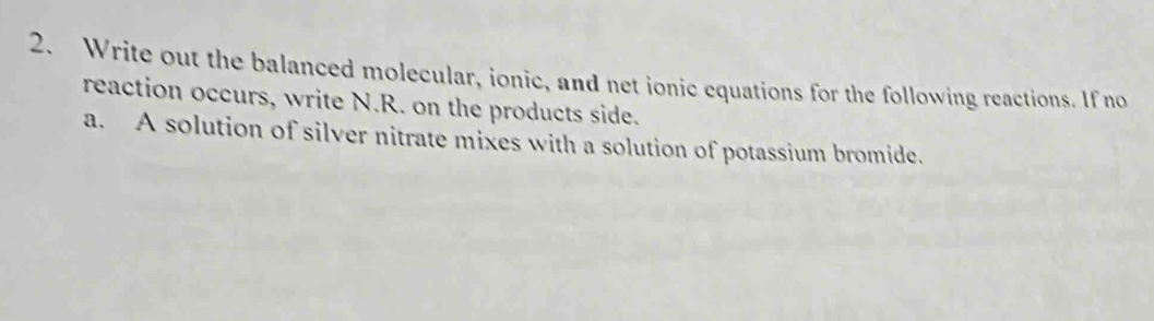 Write out the balanced molecular, ionic, and net ionic equations for the following reactions. If no 
reaction occurs, write N.R. on the products side. 
a. A solution of silver nitrate mixes with a solution of potassium bromide.